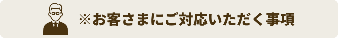 ※お客さまにご対応いただく事項（人のマークの付いた項目）
